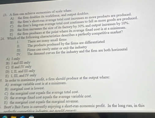 A fimm can achieve economies of scale when:
A) the firm doubles its workforce, and output doubles.
B) the firm's short-run average total cost increases as more products are produced.
C) the firm's long-run average total cost continues to fall as more goods are produced.
D) the firm increases the size of its factory by 30% and output increases by 10%.
E) the firm produces at the point where its average fixed cost is at a minimum.
24. Which of the following characteristics describes a perfectly competitive market?
L There are many small firms
II. The products produced by the firms are differentiated
III. Firms can easily enter or exit the industry
IV. The demand curves for the industry and the firm are both horizontal
A) I caly
3) I and III only
C) II and IV only
D) I. II, and III only
E) I III. and IV only
. In erder to maximize profit, a firm should produce at the output where:
A) average variable cost is at a minimum.
B) marginal cost is lowest.
C) the marginal cost equals the average total cost.
D) the average fixed cost equals the average variable cost.
E) the marginal cost equals the marginal revenue.
Brem's Bait Farm is currently enjoying a short-run economic profit. In the long run, in this
s e d a d cmn et te in dutr we would ex n ec .