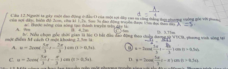 Câu 12.Người ta gây một đao động ở đầu O của một sợi dây cao su căng thằng theo phương vuông góc với phượn
của sợi dây, biên độ 2cm, chu kỉ 1,2s. Sau 3s dao động truyền được 15m dọc theo dây.
a/. Bước sóng của sóng tạo thành truyền trên dây là:
A. 9m B. 4,2m C) 6m D. 3,75m
b Nếu chọn gốc thời gian là lúc O bắt đầu dao động theo chiều dương từ VTCB, phương trình sóng tại
một điểm M cách O một khoảng 2,5m là:
A. u=2cos ( 5π /3 t- 2π /3 )cm(t>0,5s). B u=2cos ( 5π /3 t- 4π /3 )cm(t>0.5s).
C. u=2cos ( 5π /3 t- π /3 )cm(t>0,5s). u=2cos ( 5π /3 t-π )cm(t>0,5s). 
D.
tên tr ên m ột phươn g tr