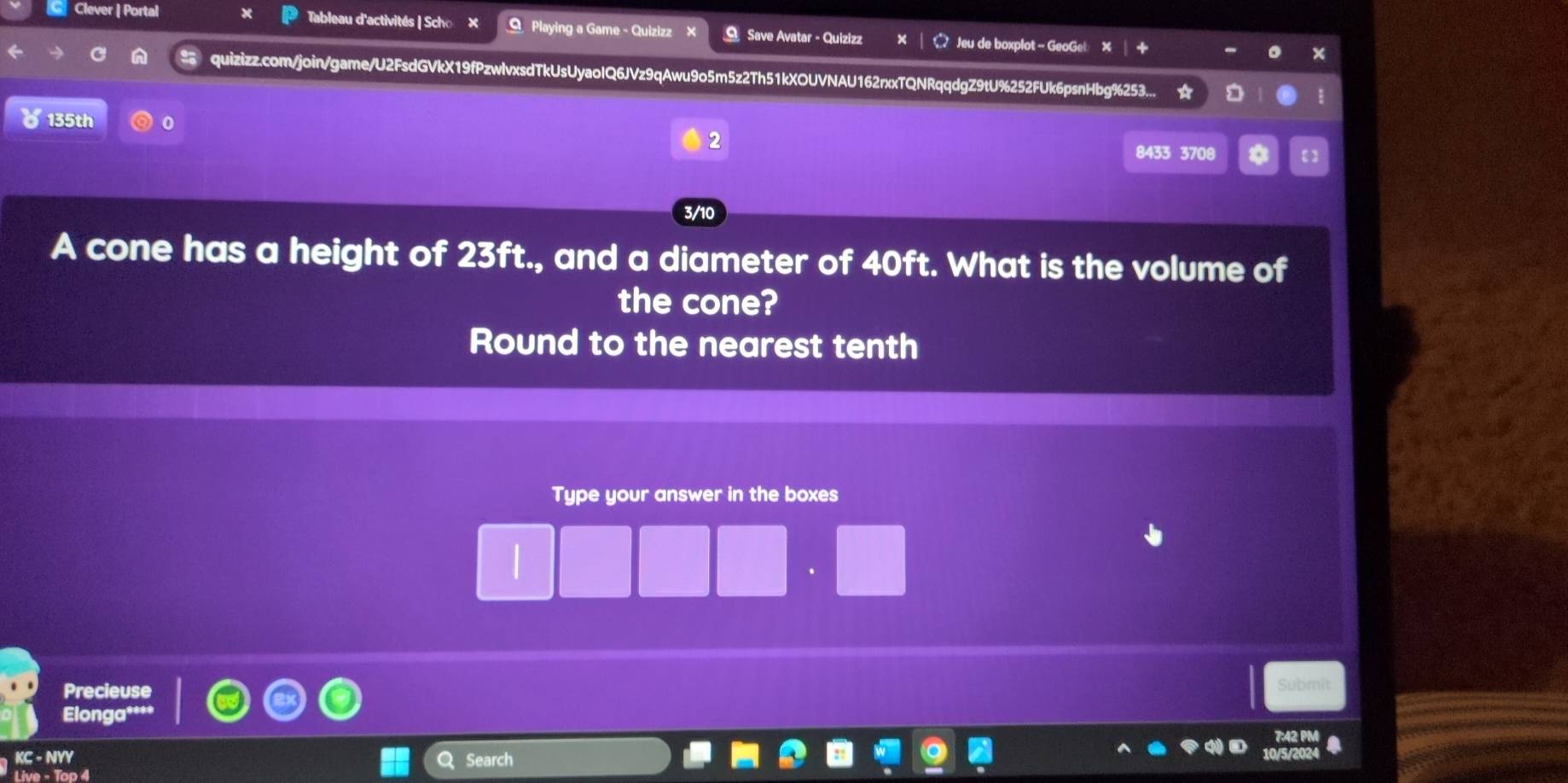 Clever | Portal Tableau d'activités | Scho × O Playing a Game - Quizizz × O Save Avatar - Quizizz Jeu de boxplot - GeoGe! 
quizizz.com/join/game/U2FsdGVkX19fPzwlvxsdTkUsUyaoIQ6JVz9qAwu9o5m5z2Th51kXOUVNAU162rxxTQNRqqdgZ9tU%252FUk6psnHbg%253... 
b 135th 0 
2
8433 3708 a 
3/10 
A cone has a height of 23ft., and a diameter of 40ft. What is the volume of 
the cone? 
Round to the nearest tenth 
Type your answer in the boxes 
 
Precieuse Submit 
Elonga* 
KC-NYY Search 
Live - Top 4