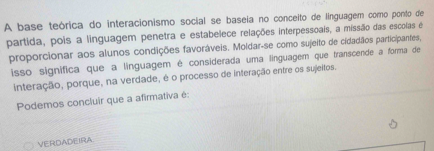 A base teórica do interacionismo social se baseia no conceito de linguagem como ponto de 
partida, pois a linguagem penetra e estabelece relações interpessoais, a missão das escolas é 
proporcionar aos alunos condições favoráveis. Moldar-se como sujeito de cidadãos participantes, 
isso significa que a linguagem é considerada uma linguagem que transcende a forma de 
interação, porque, na verdade, é o processo de interação entre os sujeitos. 
Podemos concluir que a afirmativa é: 
VERDADEIRA.