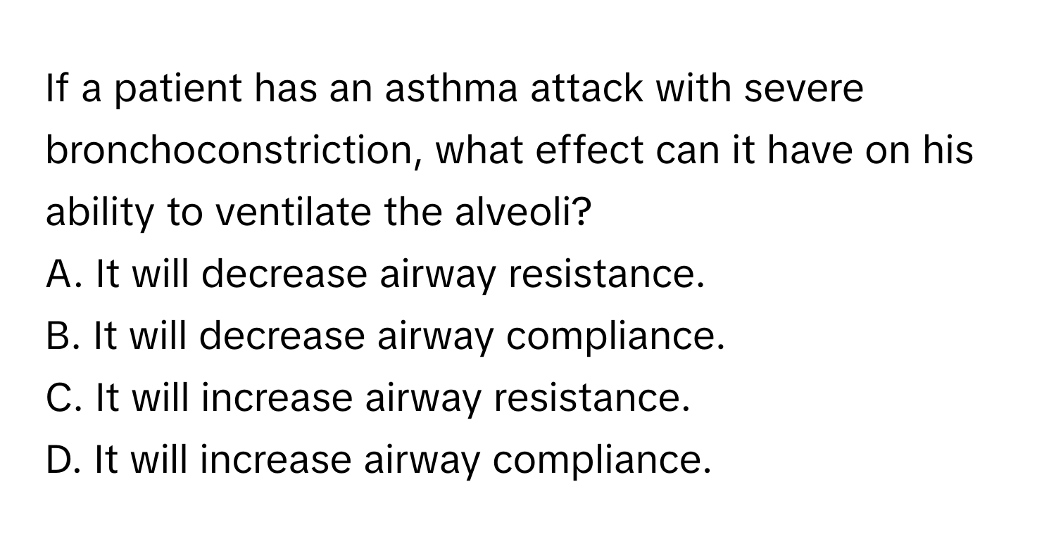 If a patient has an asthma attack with severe bronchoconstriction, what effect can it have on his ability to ventilate the alveoli?

A. It will decrease airway resistance.
B. It will decrease airway compliance.
C. It will increase airway resistance.
D. It will increase airway compliance.