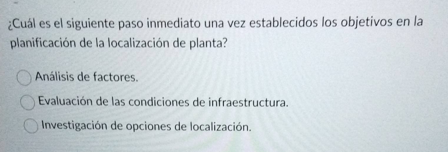 ¿Cuál es el siguiente paso inmediato una vez establecidos los objetivos en la
planificación de la localización de planta?
Análisis de factores.
Evaluación de las condiciones de infraestructura.
Investigación de opciones de localización.