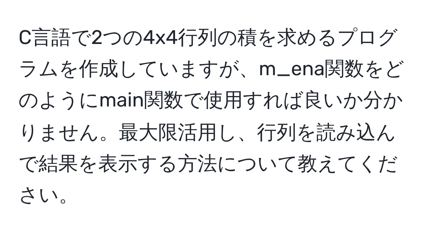 C言語で2つの4x4行列の積を求めるプログラムを作成していますが、m_ena関数をどのようにmain関数で使用すれば良いか分かりません。最大限活用し、行列を読み込んで結果を表示する方法について教えてください。