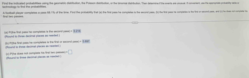 Find the indicated probabilities using the geometric distribution, the Poisson distribution, or the binomial distribution. Then determine if the events are unusual. If convenient, use the appropriate probability table on 
technology to find the probabilities. 
A football player completes a pass 68.1% of the time. Find the probability that (a) the first pass he completes is the second pass, (b) the first pass he completes is the first or second pass, and (c) he does not complete his 
first two passes. 
(a) P(the first pass he completes is the second pass) =0.216
(Round to three decimal places as needed.) 
(b) P(the first pass he completes is the first or second pass) =0.897
(Round to three decimal places as needed.) 
(c) P(he does not complete his first two passes =□
(Round to three decimal places as needed.)