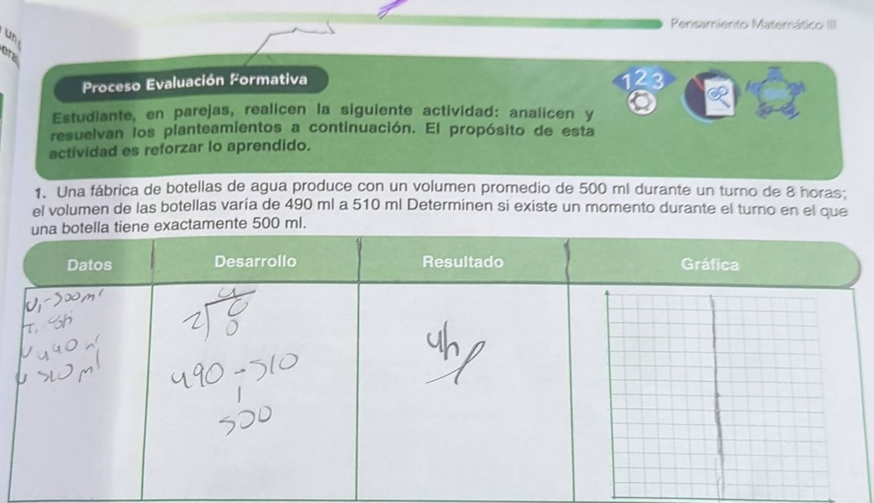 Pensamiento Matemático III 
un 
era 
Proceso Evaluación Formativa 
2 
Estudiante, en parejas, realicen la siguiente actividad: analicen y 
resuelvan los planteamientos a continuación. El propósito de esta 
actividad es reforzar lo aprendido. 
1. Una fábrica de botellas de agua produce con un volumen promedío de 500 ml durante un turno de 8 horas; 
el volumen de las botellas varía de 490 ml a 510 ml Determinen si existe un momento durante el turno en el que