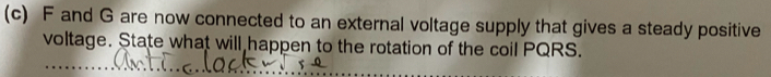 F and G are now connected to an external voltage supply that gives a steady positive 
voltage. State what will happen to the rotation of the coil PQRS.