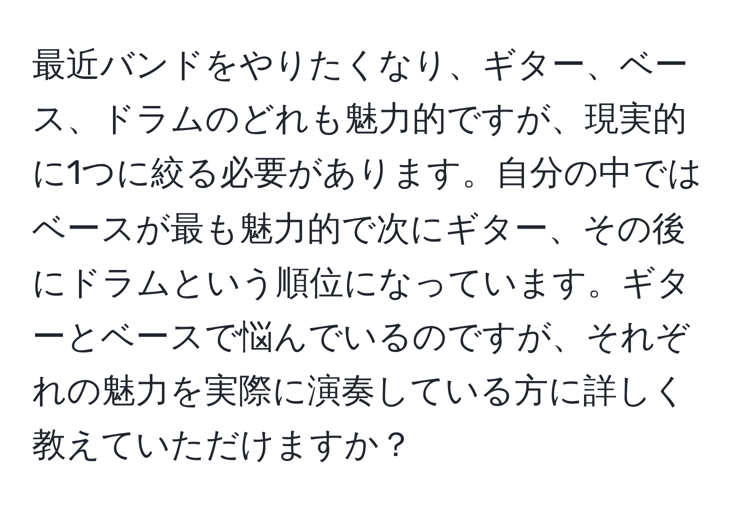 最近バンドをやりたくなり、ギター、ベース、ドラムのどれも魅力的ですが、現実的に1つに絞る必要があります。自分の中ではベースが最も魅力的で次にギター、その後にドラムという順位になっています。ギターとベースで悩んでいるのですが、それぞれの魅力を実際に演奏している方に詳しく教えていただけますか？