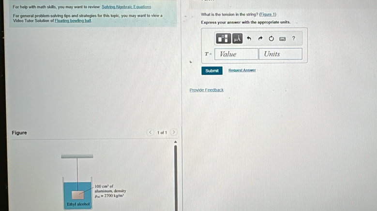 For help with math skills, you may want to review: Solving Algebraic Equations 
For general problem-solving tips and strategies for this topic, you may want to view a What is the tension in the string? (Eigure 1) 
Video Tutor Solution of Floating bowling ball Express your answer with the appropriate units. 
μA 
?
T= Value Units 
Submit Request Answer 
Provide Feedback 
Figure 1 of 1
100cm^3 of 
aluminum,density
rho _M=2700kg/m^3
Ethyl alcohol