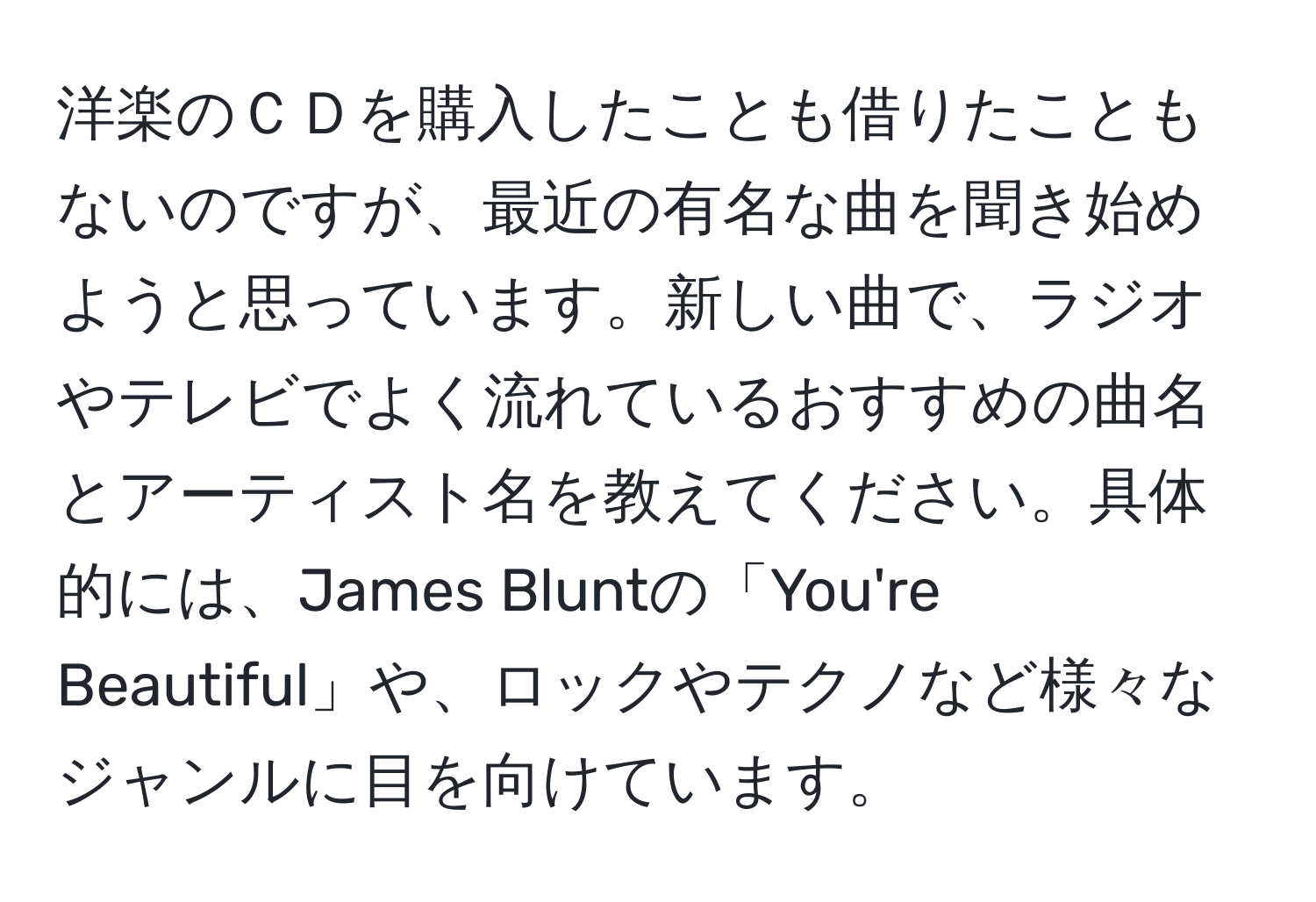 洋楽のＣＤを購入したことも借りたこともないのですが、最近の有名な曲を聞き始めようと思っています。新しい曲で、ラジオやテレビでよく流れているおすすめの曲名とアーティスト名を教えてください。具体的には、James Bluntの「You're Beautiful」や、ロックやテクノなど様々なジャンルに目を向けています。