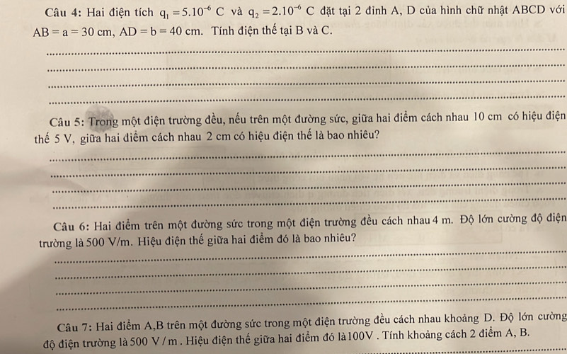 Hai điện tích q_1=5.10^(-6)C và q_2=2.10^(-6)C đặt tại 2 đỉnh A, D của hình chữ nhật ABCD với
AB=a=30cm, AD=b=40cm. Tính điện thế tại B và C. 
_ 
_ 
_ 
_ 
Câu 5: Trong một điện trường đều, nếu trên một đường sức, giữa hai điểm cách nhau 10 cm có hiệu điện 
_ 
thế 5 V, giữa hai diểm cách nhau 2 cm có hiệu điện thế là bao nhiêu? 
_ 
_ 
_ 
Câu 6: Hai điểm trên một đường sức trong một điện trường đều cách nhau4 m. Độ lớn cường độ điện 
_ 
trường là 500 V/m. Hiệu điện thế giữa hai điểm đó là bao nhiêu? 
_ 
_ 
_ 
Câu 7: Hai điểm A,B trên một đường sức trong một điện trường đều cách nhau khoảng D. Độ lớn cường 
độ điện trường là 500 V / m. Hiệu điện thế giữa hai điểm đó là100V . Tính khoảng cách 2 điểm A, B.