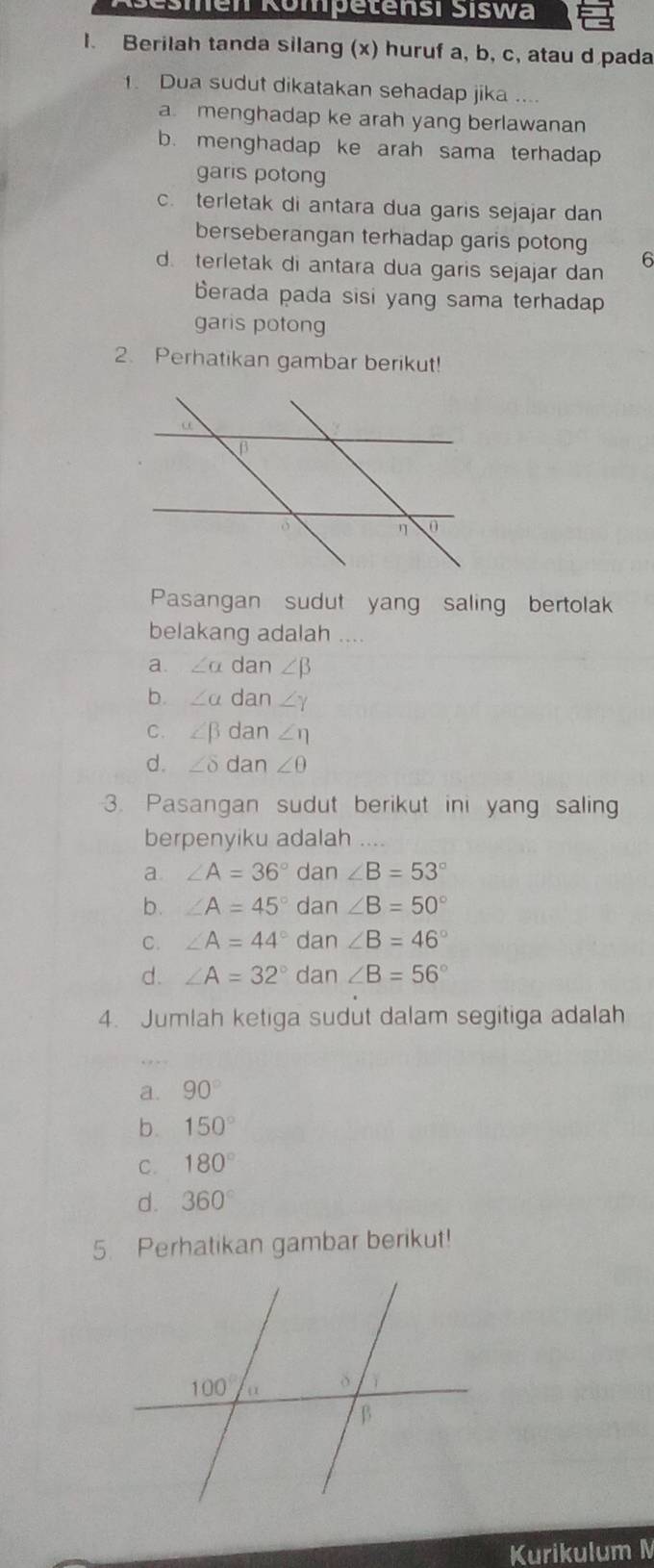 Sesmen Römpetensi Šiswa
l. Berilah tanda silang (x) huruf a, b, c, atau d pada
. Dua sudut dikatakan sehadap jika ....
a menghadap ke arah yang berlawanan
b. menghadap ke arah sama terhadap
garis potong
c. terletak di antara dua garis sejajar dan
berseberangan terhadap garis potong 6
d. terletak di antara dua garis sejajar dan
berada pada sisi yang sama terhadap
garis potong
2. Perhatikan gambar berikut!
Pasangan sudut yang saling bertolak
belakang adalah ....
a. ∠ alpha dan ∠ beta
b. ∠ a dan ∠ Y
C. ∠ beta dan ∠ eta
d. ∠ delta dan ∠ θ
3. Pasangan sudut berikut ini yang salin
berpenyiku adalah ..
a ∠ A=36° dan ∠ B=53°
b. ∠ A=45° da n∠ B=50°
C. ∠ A=44° dan ∠ B=46°
d. ∠ A=32° dan ∠ B=56°
4. Jumlah ketiga sudut dalam segitiga adalah
a. 90°
b. 150°
C. 180°
d. 360°
5. Perhatikan gambar berikut!
Kurikulum