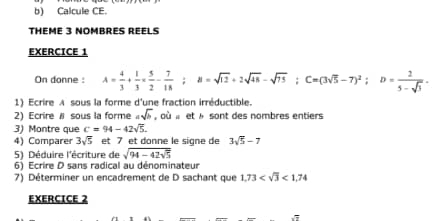 Calcule CE. 
THEME 3 NOMBRES REELS 
EXERCICE 1 
On donne : A= 4/3 + 1/3 *  5/2 - 7/18 ; B=sqrt(12)+2sqrt(48)-sqrt(75); C=(3sqrt(5)-7)^2; D= 2/5-sqrt(3) . 
1) Ecrire A sous la forme d'une fraction irréductible. 
2) Ecrire # sous la forme asqrt(b) où « et » sont des nombres entiers 
3) Montre que c=94-42sqrt(5). 
4) Comparer 3sqrt(5) et 7 et donne le signe de 3sqrt(5)-7
5) Déduire l'écriture de sqrt(94-42sqrt 5)
6) Ecrire D sans radical au dénominateur 
7) Déterminer un encadrement de D sachant que 1,73 <1,74
EXERCICE 2