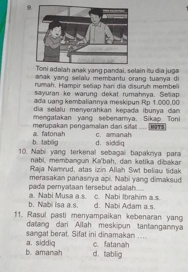 Toni adalah anak yang pandai, selain itu dia juga
anak yang selalu membantu orang tuanya di
rumah. Hampir setiap hari dia disuruh membeli
sayuran ke warung dekat rumahnya. Setiap
ada uang kembaliannya meskipun Rp 1.000,00
dia selalu menyerahkan kepada ibunya dan
mengatakan yang sebenarnya. Sikap Toni
merupakan pengamalan dari sifat .... HOTS
a. fatonah c. amanah
b. tablig d. siddiq
10. Nabi yang terkenal sebagai bapaknya para
nabi, membangun Ka'bah, dan ketika dibakar
Raja Namrud, atas izin Allah Swt beliau tidak
merasakan panasnya api. Nabi yang dimaksud
pada pernyataan tersebut adalah....
a. Nabi Musa a.s. c. Nabi Ibrahim a.s.
b. Nabi Isa a.s. d. Nabi Adam a.s.
11. Rasul pasti menyampaikan kebenaran yang
datang dari Allah meskipun tantangannya
sangat berat. Sifat ini dinamakan …
a. siddiq c. fatanah
b. amanah d. tablig