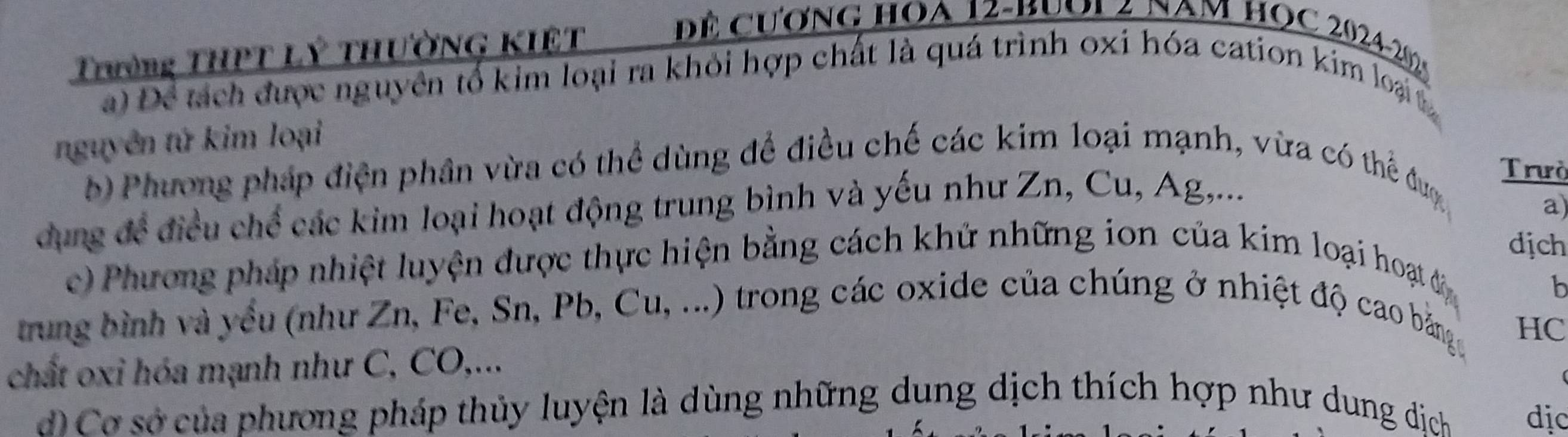 Trường THPT Lý tHườNG KIệT 
Để cương hoa 12 -Buol4 nam học 2024-20 
a) Để tách được nguyên tổ kim loại ra khỏi hợp chất là quá trình oxi hóa cation kim loại 
nguyên tứ kim loại 
b) Phương pháp điện phân vừa có thể dùng để điều chế các kim loại mạnh, vừa có thể đượ Trưò 
dung để điều chế các kim loại hoạt động trung bình và yếu như Zn, Cu, Ag,... 
a) 
dịch 
c) Phương pháp nhiệt luyện được thực hiện bằng cách khử những ion của kim loại hoạ đ 
b 
trung bình và yều (như Zn, Fe, Sn, Pb, Cu, ...) trong các oxide của chúng ở nhiệt độ cao bằng 
HC 
chất oxi hóa mạnh như C, CO,... 
d)Cơ sở của phương pháp thủy luyện là dùng những dung dịch thích hợp như dung dịch dịc