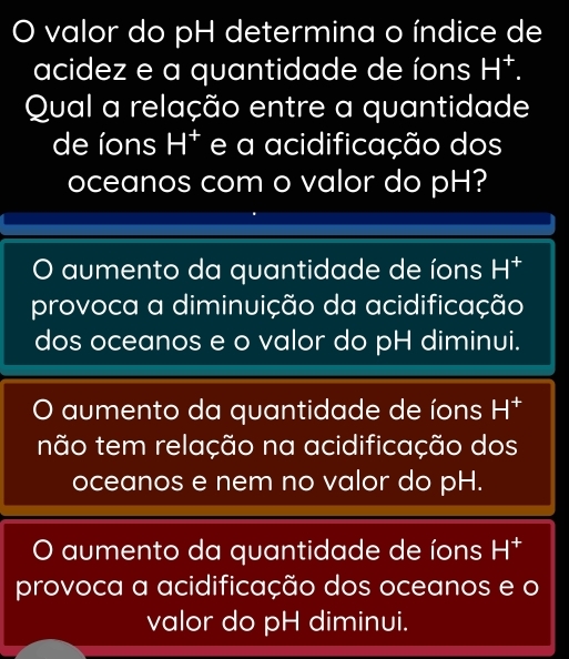 valor do pH determina o índice de
acidez e a quantidade de íons H^+. 
Qual a relação entre a quantidade
de íons H^+ e a acidificação dos
oceanos com o valor do pH?
aumento da quantidade de íons H^+
provoca a diminuição da acidificação
dos oceanos e o valor do pH diminui.
 aumento da quantidade de íons H^+
não tem relação na acidificação dos
oceanos e nem no valor do pH.
aumento da quantidade de íons H^+
provoca a acidificação dos oceanos e o
valor do pH diminui.