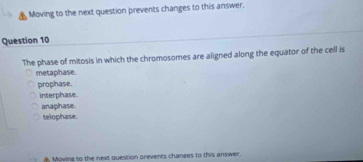 A Moving to the next question prevents changes to this answer.
Question 10
The phase of mitosis in which the chromosomes are aligned along the equator of the cell is
metaphase.
prophase.
interphase.
anaphase.
telophase.
Moving to the next question prevents changes to this answer.