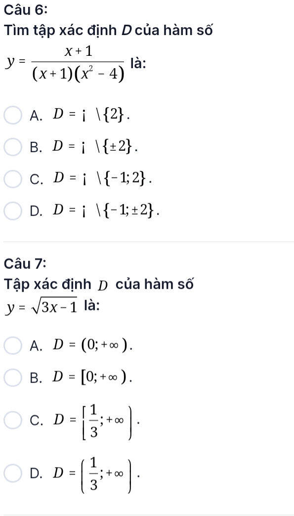 Tìm tập xác định D của hàm số
y= (x+1)/(x+1)(x^2-4)  là:
A. D=i| 2.
B. D=i| ± 2.
C. D=i| -1;2.
D. D=i| -1;± 2. 
Câu 7:
Tập xác định D của hàm số
y=sqrt(3x-1) là:
A. D=(0;+∈fty ).
B. D=[0;+∈fty ).
C. D=  1/3 ;+∈fty ).
D. D=( 1/3 ;+∈fty ).