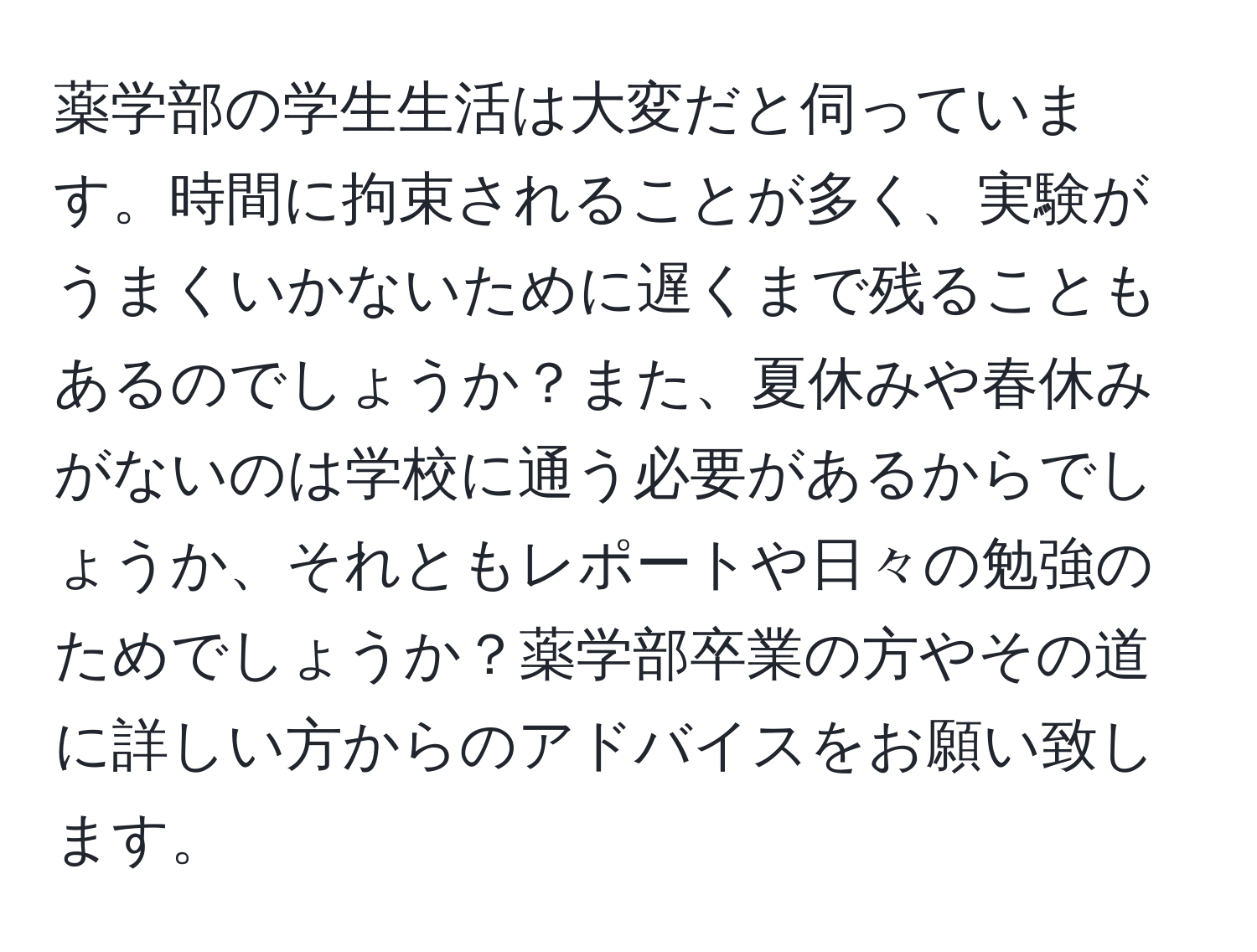 薬学部の学生生活は大変だと伺っています。時間に拘束されることが多く、実験がうまくいかないために遅くまで残ることもあるのでしょうか？また、夏休みや春休みがないのは学校に通う必要があるからでしょうか、それともレポートや日々の勉強のためでしょうか？薬学部卒業の方やその道に詳しい方からのアドバイスをお願い致します。