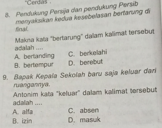 “Cerdas”.
8. Pendukung Persija dan pendukung Persib
menyaksikan kedua kesebelasan bertarung di
final.
Makna kata “bertarung” dalam kalimat tersebut
adalah ....
A. bertanding C.berkelahi
B. bertempur D. berebut
9. Bapak Kepala Sekolah baru saja keluar dari
ruangannya.
Antonim kata “keluar” dalam kalimat tersebut
adalah ....
A. alfa C. absen
B. izin D. masuk