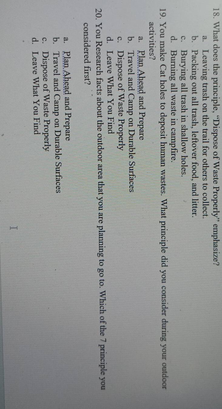 What does the principle, “Dispose of Waste Properly” emphasize?
a. Leaving trash on the trail for others to collect.
b. Packing out all trash, leftover food, and litter.
c. Burying all trash in shallow holes.
d. Burning all waste in campfire.
19. You make Cat holes to deposit human wastes. What principle did you consider during your outdoor
activities?
a. Plan Ahead and Prepare
b. Travel and Camp on Durable Surfaces
c. Dispose of Waste Properly
d. Leave What You Find
20. You Research facts about the outdoor area that you are planning to go to. Which of the 7 principle you
considered first?
a. Plan Ahead and Prepare
b. Travel and Camp on Durable Surfaces
c. Dispose of Waste Properly
d. Leave What You Find