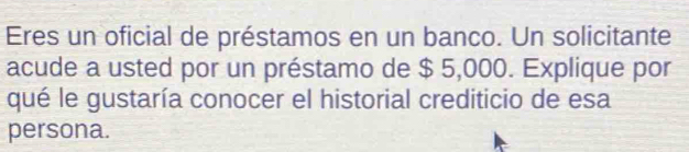 Eres un oficial de préstamos en un banco. Un solicitante 
acude a usted por un préstamo de $ 5,000. Explique por 
qué le gustaría conocer el historial crediticio de esa 
persona.