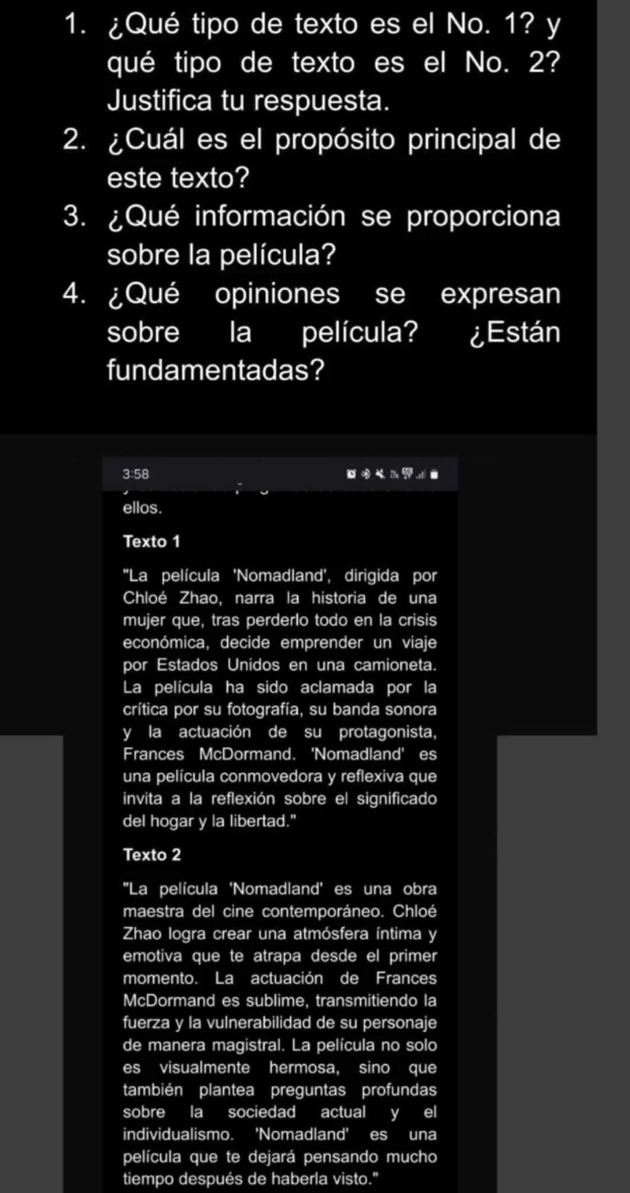 ¿Qué tipo de texto es el No. 1? y 
qué tipo de texto es el No. 2? 
Justifica tu respuesta. 
2. ¿Cuál es el propósito principal de 
este texto? 
3. ¿Qué información se proporciona 
sobre la película? 
4. ¿Qué opiniones se expresan 
sobre la película? ¿Están 
fundamentadas? 
3:58
7x^6
ellos. 
Texto 1 
''La película 'Nomadland', dirigida por 
Chloé Zhao, narra la historia de una 
mujer que, tras perderlo todo en la crisis 
económica, decide emprender un viaje 
por Estados Unidos en una camioneta. 
La película ha sido aclamada por la 
crítica por su fotografía, su banda sonora 
y la actuación de su protagonista, 
Frances McDormand. 'Nomadland' es 
una película conmovedora y reflexiva que 
invita a la reflexión sobre el significado 
del hogar y la libertad." 
Texto 2 
''La película 'Nomadland' es una obra 
maestra del cine contemporáneo. Chloé 
Zhao logra crear una atmósfera íntima y 
emotiva que te atrapa desde el primer 
momento. La actuación de Frances 
McDormand es sublime, transmitiendo la 
fuerza y la vulnerabilidad de su personaje 
de manera magistral. La película no solo 
es visualmente hermosa, sino que 
también plantea preguntas profundas 
sobre la sociedad actual y el 
individualismo. 'Nomadland' es una 
película que te dejará pensando mucho 
tiempo después de haberla visto."