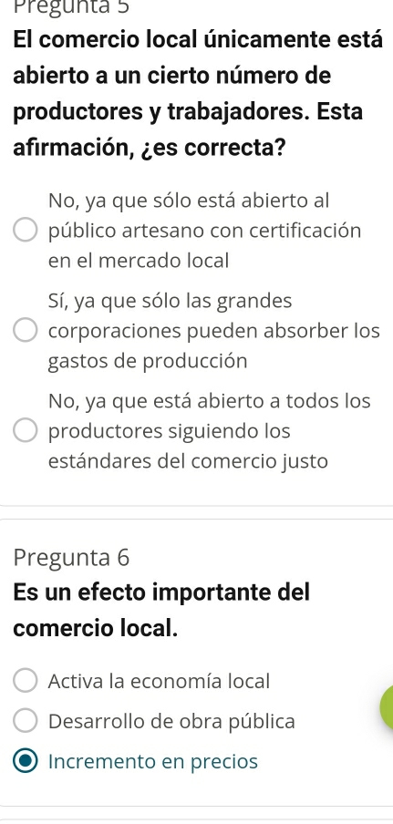 Pregunta 5
El comercio local únicamente está
abierto a un cierto número de
productores y trabajadores. Esta
afirmación, ¿es correcta?
No, ya que sólo está abierto al
público artesano con certificación
en el mercado local
Sí, ya que sólo las grandes
corporaciones pueden absorber los
gastos de producción
No, ya que está abierto a todos los
productores siguiendo los
estándares del comercio justo
Pregunta 6
Es un efecto importante del
comercio local.
Activa la economía local
Desarrollo de obra pública
Incremento en precios