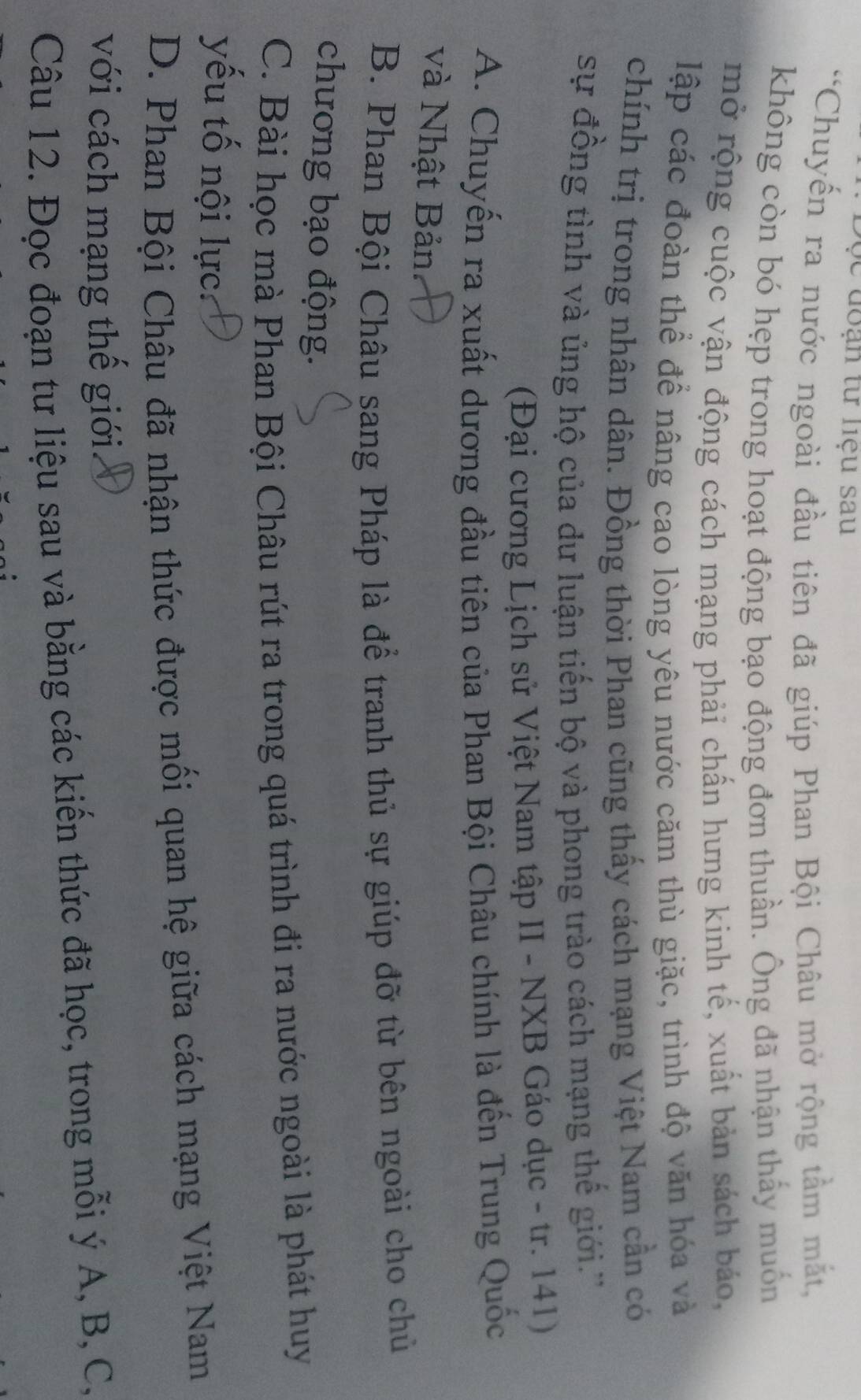 từ liệu sau 
'Chuyến ra nước ngoài đầu tiên đã giúp Phan Bội Châu mở rộng tầm mắt,
không còn bó hẹp trong hoạt động bạo động đơn thuần. Ông đã nhận thấy muốn
mở rộng cuộc vận động cách mạng phải chấn hưng kinh tế, xuất bản sách báo,
lập các đoàn thể để nâng cao lòng yêu nước căm thù giặc, trình độ văn hóa và
chính trị trong nhân dân. Đồng thời Phan cũng thấy cách mạng Việt Nam cần có
sự đồng tình và ủng hộ của dư luận tiến bộ và phong trào cách mạng thế giới.''
(Đại cương Lịch sử Việt Nam tập II - NXB Gáo dục - tr. 141)
A. Chuyến ra xuất dương đầu tiên của Phan Bội Châu chính là đến Trung Quốc
và Nhật Bản
B. Phan Bội Châu sang Pháp là để tranh thủ sự giúp đỡ từ bên ngoài cho chủ
chương bạo động.
C. Bài học mà Phan Bội Châu rút ra trong quá trình đi ra nước ngoài là phát huy
yếu tố nội lực:
D. Phan Bội Châu đã nhận thức được mối quan hệ giữa cách mạng Việt Nam
với cách mạng thế giới
Câu 12. Đọc đoạn tư liệu sau và bằng các kiến thức đã học, trong mỗi ý A, B, C,