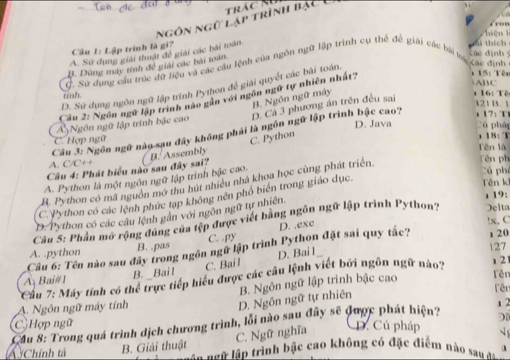 trácm
ngôn ngữ lập trình bạc 
fron
hiệ    l
Câu 1: Lập trình là gi
A. Sử dụng giải thuật để giải các bài toán.
ní thích
B. Dùng máy tính để giải các bài toán.
Xác định ý
C. Sử dụng cầu trúc dữ liệu và các cầu lệnh của ngôn ngữ lập trình cụ thể để giải các bài toài Xác định
ABC
D. Sử dụng ngôn ngữ lập trình Python đề giải quyết các bài toán
tính.
Câu 2: Ngôn ngữ lập trình nào gần với ngôn ngữ tự nhiên nhất?
1 15: Tên
B. Ngôn ngữ máy
D. Cả 3 phương án trên đều sai
1 16: Tê
321 B. 1
A Ngôn ngữ lập trình bậc cao
:  
D. Java Cú pháp
Câu 3: Ngôn ngữ nào sau đây không phái là ngôn ngữ lập trình bậc cao?
C. Python
C. Hợp ngữ 18: T
A. C/C++ Tên ph
Câu 4: Phát biểu nào sau đây sai? B. Assembly
fên là
A. Python là một ngôn ngữ lập trình bậc cao.
Cú phá
Tên k
B. Python có mã nguồn mở thu hút nhiều nhà khoa học cùng phát triển
19:
C. Python có các lệnh phức tạp không nên phổ biến trong giáo dục.
D. Python có các câu lệnh gần với ngôn ngữ tự nhiên.
Câu 5: Phần mở rộng đúng của tệp được viết bằng ngôn ngữ lập trình P ython? Delta
D. .exe
!x,C
A. .python B. .pas C. .py
Câu 6: Tên nào sau đây trong ngôn ngữ lập trình Python đặt sai quy tắc?
1 20
127
Cầu 7: Máy tính có thể trực tiếp hiểu được các câu lệnh viết bởi ngôn ngữ nào?
x 2
A Bai#1
B. _ Bai1 C. Bail D. Bai 1
B. Ngôn ngữ lập trình bậc cao
Tên
A. Ngôn ngữ máy tính
D. Ngôn ngữ tự nhiên
Fêr
1 2
Đ
Cầu 8: Trong quá trình dịch chương trình, lỗi nào sau đây sẽ được phát hiện? C Hợp ngữ D. Cú pháp
C. Ngữ nghĩa

A Chính tả B. Giải thuật ==  ữ lập trình bậc cao không có đặc điểm nào sau đo