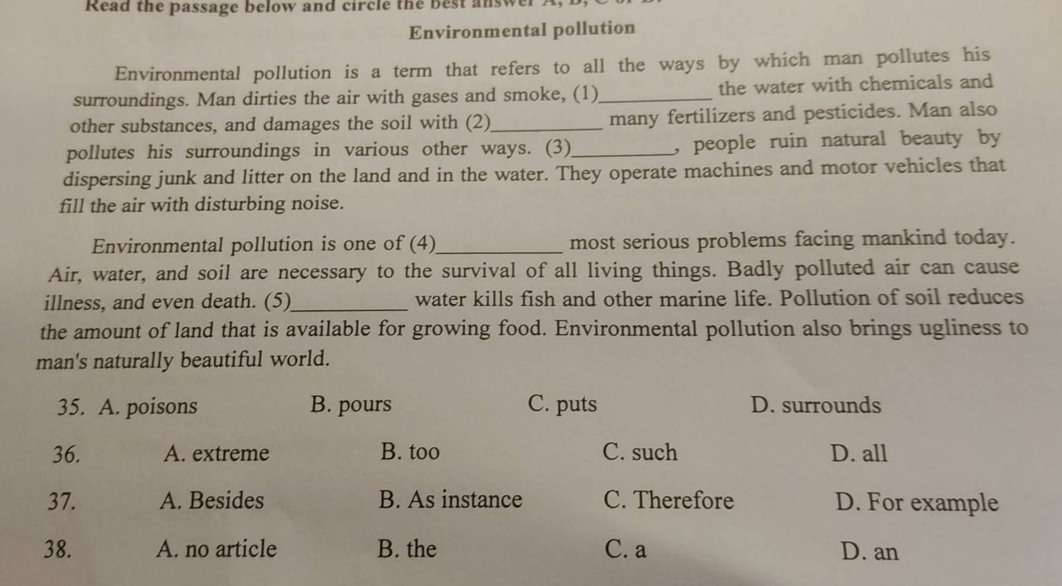 Read the passage below and circle the best answer .
Environmental pollution
Environmental pollution is a term that refers to all the ways by which man pollutes his
surroundings. Man dirties the air with gases and smoke, (1)_ the water with chemicals and
other substances, and damages the soil with (2)_ many fertilizers and pesticides. Man also
pollutes his surroundings in various other ways. (3)_ , people ruin natural beauty by
dispersing junk and litter on the land and in the water. They operate machines and motor vehicles that
fill the air with disturbing noise.
Environmental pollution is one of (4)_ most serious problems facing mankind today.
Air, water, and soil are necessary to the survival of all living things. Badly polluted air can cause
illness, and even death. (5)_ water kills fish and other marine life. Pollution of soil reduces
the amount of land that is available for growing food. Environmental pollution also brings ugliness to
man's naturally beautiful world.
35. A. poisons B. pours C. puts D. surrounds
36. A. extreme B. too C. such D. all
37. A. Besides B. As instance C. Therefore D. For example
38. A. no article B. the C. a D. an