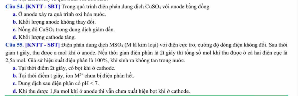 [KNTT - SBT] Trong quá trình điện phân dung dịch CuSO_4 với anode bằng đồng.
a. Ở anode xảy ra quá trình oxi hóa nước.
b. Khối lượng anode không thay đổi.
c. Nồng độ CuS O_4 trong dung dịch giảm dần.
d. Khối lượng cathode tăng.
Câu 55. [KNTT - SBT] Điện phân dung dịch MSO₄ (M là kim loại) với điện cực trơ, cường độ dòng điện không đồi. Sau thời
gian t giây, thu được a mol khí ở anode. Nếu thời gian điện phân là 2t giây thì tổng số mol khí thu được ở cả hai điện cực là
2,5a mol. Giả sử hiệu suất điện phân là 100%, khí sinh ra không tan trong nước.
a. Tại thời điểm 2t giây, có bọt khí ở cathode.
b. Tại thời điểm t giây, ion M^(2+) chưa bị điện phân hết.
e. Dung dịch sau điện phân có pH <7</tex>.
d. Khi thu được 1, 8a mol khi ở anode thì vẫn chưa xuất hiện bọt khí ở cathode.