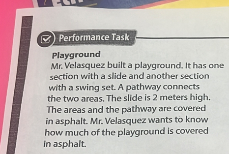 Performance Task 
Playground 
Mr. Velasquez built a playground. It has one 
section with a slide and another section 
with a swing set. A pathway connects 
the two areas. The slide is 2 meters high. 
The areas and the pathway are covered 
in asphalt. Mr. Velasquez wants to know 
how much of the playground is covered 
in asphalt.