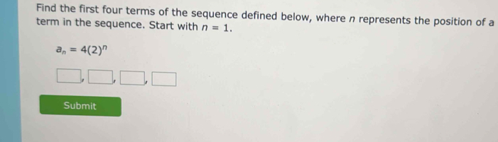 Find the first four terms of the sequence defined below, where n represents the position of a 
term in the sequence. Start with n=1.
a_n=4(2)^n
□ ,□ ,□ ,□
Submit