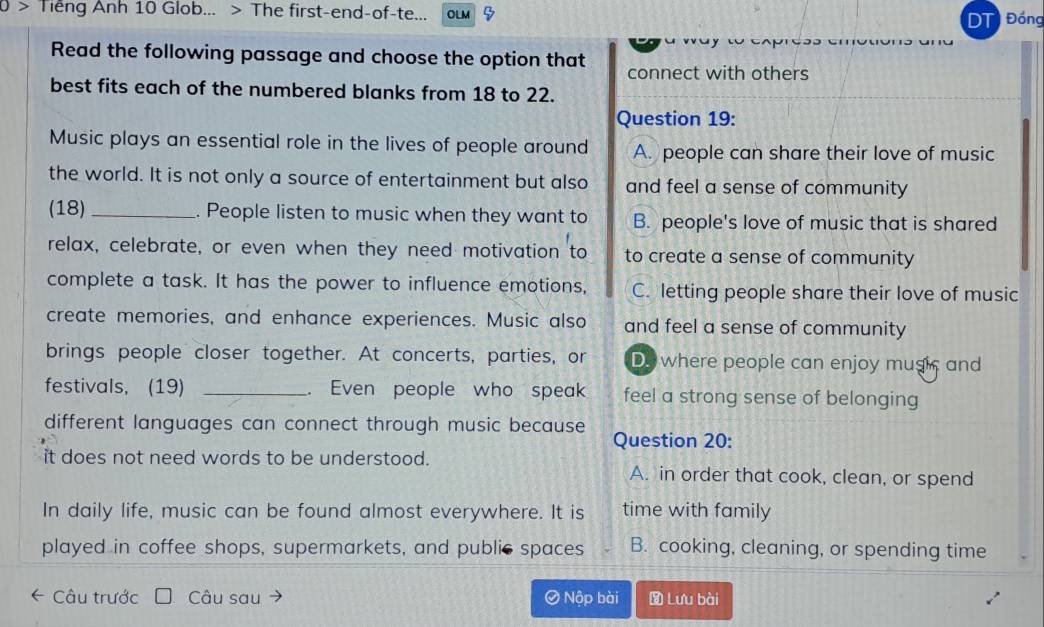 Tiếng Anh 10 Glob... > The first-end-of-te... OLM DT Đồng
Read the following passage and choose the option that connect with others
best fits each of the numbered blanks from 18 to 22.
Question 19:
Music plays an essential role in the lives of people around A. people can share their love of music
the world. It is not only a source of entertainment but also and feel a sense of community
(18)_ . People listen to music when they want to B. people's love of music that is shared
relax, celebrate, or even when they need motivation to to create a sense of community
complete a task. It has the power to influence emotions, C. letting people share their love of music
create memories, and enhance experiences. Music also and feel a sense of community
brings people closer together. At concerts, parties, or Do where people can enjoy music and
festivals, (19) _. Even people who speak feel a strong sense of belonging
different languages can connect through music because Question 20:
it does not need words to be understood. A. in order that cook, clean, or spend
In daily life, music can be found almost everywhere. It is time with family
played in coffee shops, supermarkets, and public spaces B. cooking, cleaning, or spending time
* Câu trước Câu sau Ô Nộp bài Lưu bài