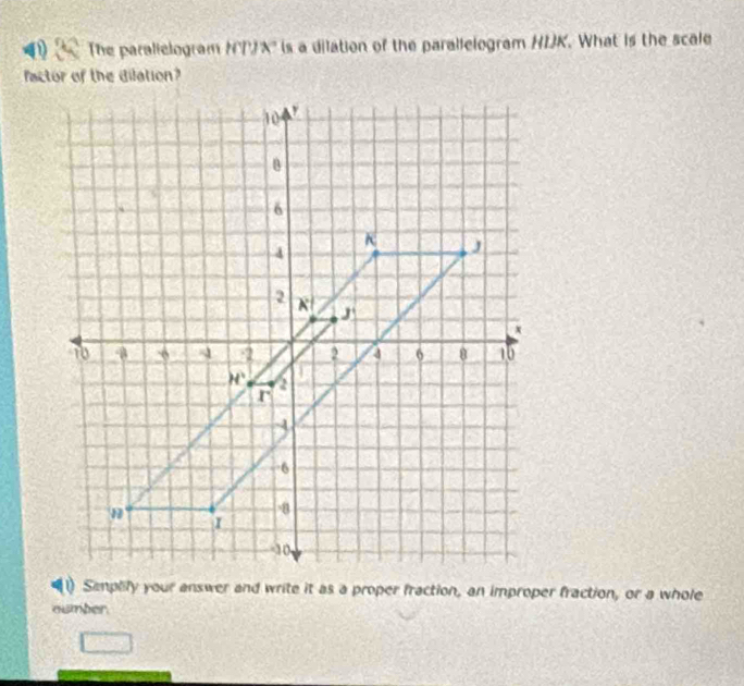 The paralielogram NP A= is a dilation of the parallelogram HIK. What is the scale
factor of the dilation?
Semplify your answer and write it as a proper fraction, an improper fraction, or a whole
oumber.