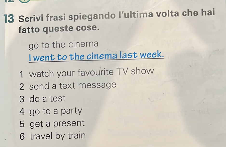 Scrivi frasi spiegando l’ultima volta che hai 
fatto queste cose. 
go to the cinema 
I went to the cinema last week. 
1 watch your favourite TV show 
2 send a text message 
3 do a test 
4 go to a party 
5 get a present 
6 travel by train