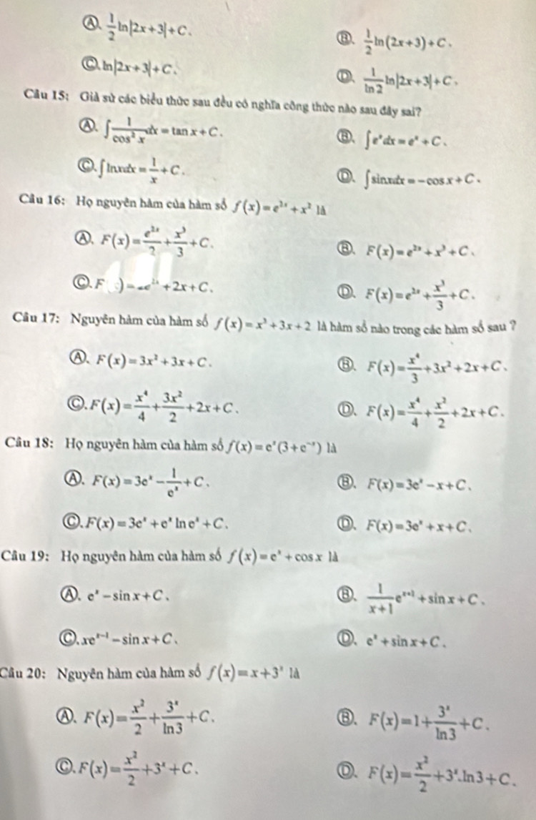 A.  1/2 ln |2x+3|+C.
⑧.  1/2 ln (2x+3)+C.
C ln |2x+3|+C.
D、  1/ln 2 ln |2x+3|+C,
Câu 15: Giả sử các biểu thức sau đều có nghĩa công thức nào sau đây sai?
④. ∈t  1/cos^2x dx=tan x+C.
⑧. ∈t e^xdx=e^x+C.
C.∈t ln xdx= 1/x +C.
D. ∈t sin xdx=-cos x+C.
Câu 16: Họ nguyên hàm của hàm số f(x)=e^(2x)+x^21d
Ⓐ, F(x)= e^(2x)/2 + x^3/3 +C. ⑧. F(x)=e^(2x)+x^3+C.
F(s)=-e^(2x)+2x+C.
Ⓓ. F(x)=e^(2x)+ x^3/3 +C.
Câu 17: Nguyên hàm của hàm số f(x)=x^3+3x+2 là hàm số nào trong các hàm số sau ?
Ⓐ. F(x)=3x^2+3x+C.
⑧. F(x)= x^4/3 +3x^2+2x+C.
C. F(x)= x^4/4 + 3x^2/2 +2x+C.
Ⓓ、 F(x)= x^4/4 + x^2/2 +2x+C.
Câu 18: Họ nguyên hàm của hàm số f(x)=e^x(3+e^(-x)) là
Ⓐ. F(x)=3e^x- 1/e^x +C.
⑧. F(x)=3e^x-x+C.
C. F(x)=3e^x+e^xln e^x+C.
F(x)=3e^x+x+C.
Câu 19: Họ nguyên hàm của hàm số f(x)=e^x+cos x|d
Ⓐ. e^x-sin x+C. ⑧.  1/x+1 e^(x+1)+sin x+C.
C xe^(x-1)-sin x+C.
Ⓓ. e^x+sin x+C.
Câu 20: Nguyên hàm của hàm số f(x)=x+3^xId
Ⓐ. F(x)= x^2/2 + 3^x/ln 3 +C. F(x)=1+ 3^x/ln 3 +C.
⑧.
C. F(x)= x^2/2 +3^x+C.
Ⓓ. F(x)= x^2/2 +3^x.ln 3+C.