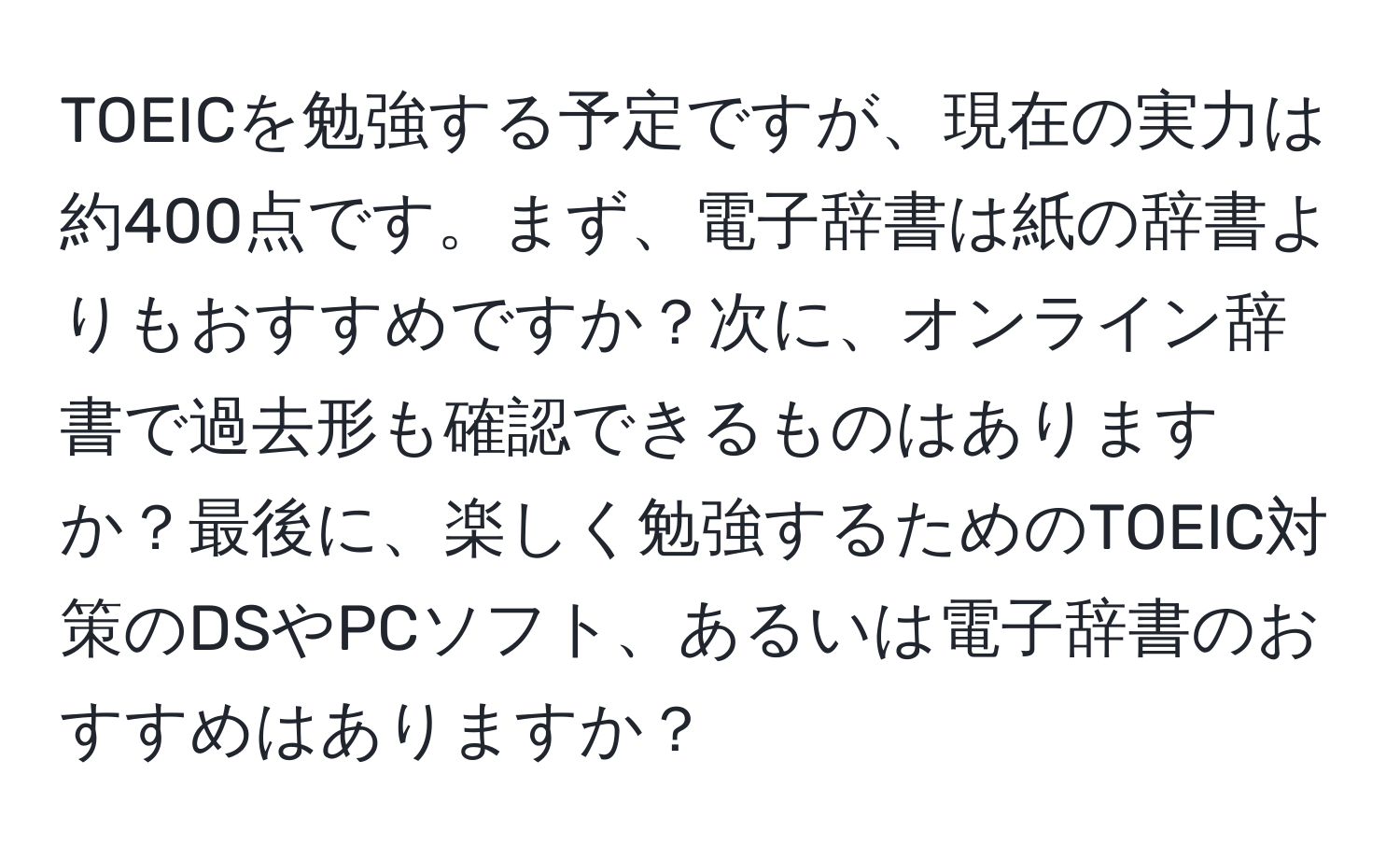 TOEICを勉強する予定ですが、現在の実力は約400点です。まず、電子辞書は紙の辞書よりもおすすめですか？次に、オンライン辞書で過去形も確認できるものはありますか？最後に、楽しく勉強するためのTOEIC対策のDSやPCソフト、あるいは電子辞書のおすすめはありますか？