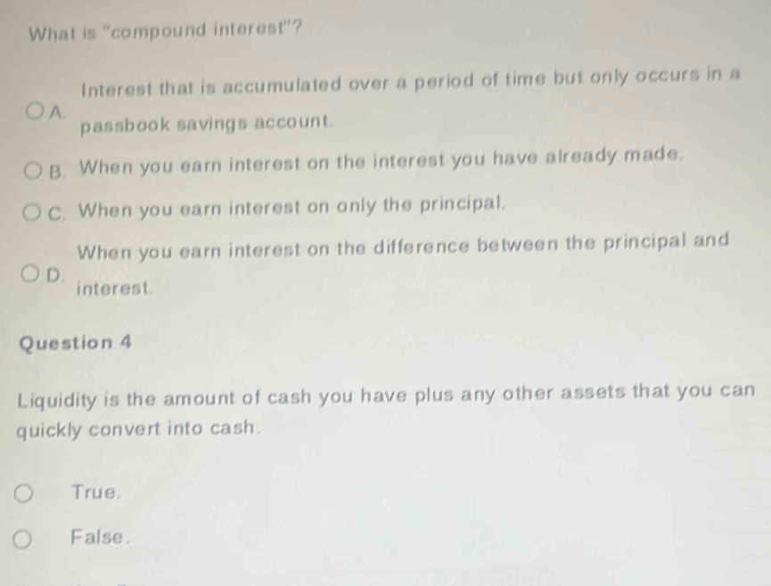 What is "compound interest"?
Interest that is accumulated over a period of time but only occurs in a
A.
passbook savings account.
B. When you earn interest on the interest you have already made.
C. When you earn interest on only the principal.
When you earn interest on the difference between the principal and
D. interest.
Question 4
Liquidity is the amount of cash you have plus any other assets that you can
quickly convert into cash.
True.
False.