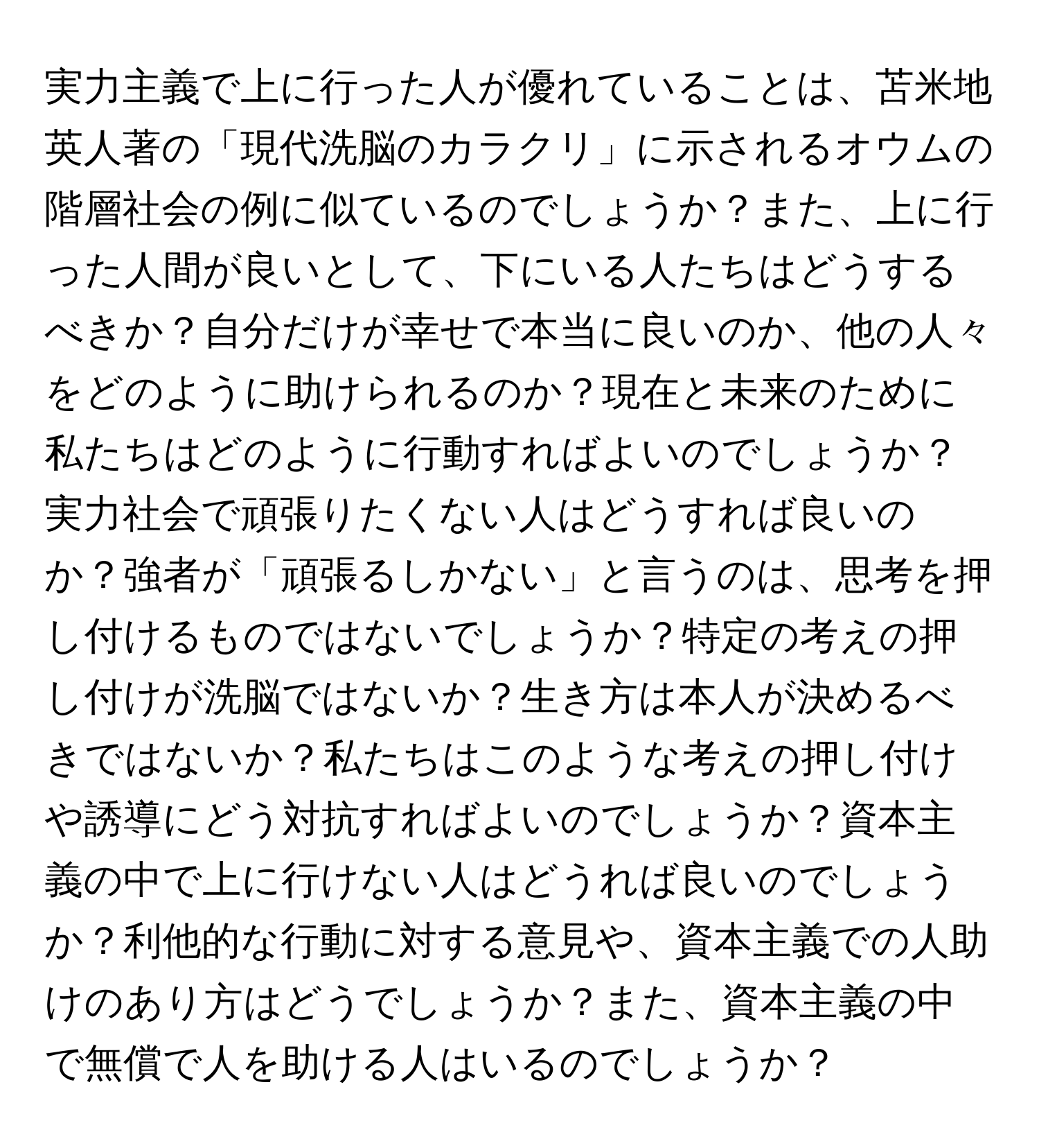 実力主義で上に行った人が優れていることは、苫米地英人著の「現代洗脳のカラクリ」に示されるオウムの階層社会の例に似ているのでしょうか？また、上に行った人間が良いとして、下にいる人たちはどうするべきか？自分だけが幸せで本当に良いのか、他の人々をどのように助けられるのか？現在と未来のために私たちはどのように行動すればよいのでしょうか？実力社会で頑張りたくない人はどうすれば良いのか？強者が「頑張るしかない」と言うのは、思考を押し付けるものではないでしょうか？特定の考えの押し付けが洗脳ではないか？生き方は本人が決めるべきではないか？私たちはこのような考えの押し付けや誘導にどう対抗すればよいのでしょうか？資本主義の中で上に行けない人はどうれば良いのでしょうか？利他的な行動に対する意見や、資本主義での人助けのあり方はどうでしょうか？また、資本主義の中で無償で人を助ける人はいるのでしょうか？