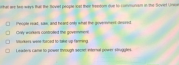 What are two ways that the Soviet people lost their freedom due to communism in the Soviet Union
People read, saw, and heard only what the government desired.
Only workers controlled the government.
Workers were forced to take up farming.
Leaders came to power through secret internal power struggles.