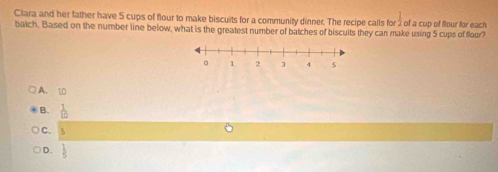 Clara and her father have 5 cups of flour to make biscuits for a community dinner. The recipe calls for  1/2  of a cup of flour for each
batch. Based on the number line below, what is the greatest number of batches of biscuits they can make using 5 cups of flour?
A. 10
B.  1/10 
C. 5
D.  1/5 