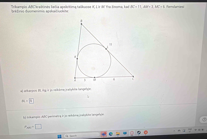 Trikampio ABC kraštinės liečia apskritimą taškuose K, L ir M. Yra žinoma, kad BC=11, AM=3, MC=6. Remdamiesi 
brėžinio duomenimis apskaičiuokite: 
a) atkarpos BL ilgj ir jo reikšmę jrašykite langelyje;
BL=5
b) trikampio ABC perimetrą ir jo reikšmę jrašykite langelyje.
P_ABC=□
Q Search