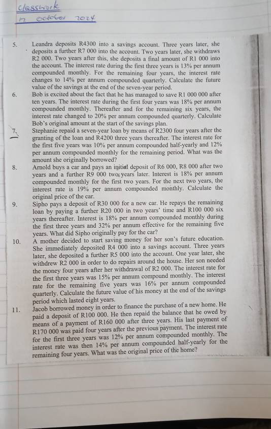 Leandra deposits R4300 into a savings account. Three years later, she
deposits a further R7 000 into the account. Two years later, she withdraws
R2 000. Two years after this, she deposits a final amount of R1 000 into
the account. The interest rate during the first three years is 13% per annum
compounded monthly. For the remaining four years, the interest rate
changes to 14% per annum compounded quarterly. Calculate the future
value of the savings at the end of the seven-year period.
6. Bob is excited about the fact that he has managed to save R1 000 000 after
ten years. The interest rate during the first four years was 18% per annum
compounded monthly. Thereafter and for the remaining six years, the
interest rate changed to 20% per annum compounded quarterly. Calculate
Bob’s original amount at the start of the savings plan.
Stephanie repaid a seven-year loan by means of R2300 four years after the
granting of the loan and R4200 three years thereafter. The interest rate for
the first five years was 10% per annum compounded half-yearly and 12%
per annum compounded monthly for the remaining period. What was the
amount she originally borrowed?
8. Arnold buys a car and pays an initial deposit of R6 000, R8 000 after two
years and a further R9 000 two years later. Interest is 18% per annum
compounded monthly for the first two years. For the next two years, the
interest rate is 19% per annum compounded monthly. Calculate the
original price of the car.
9. Sipho pays a deposit of R30 000 for a new car. He repays the remaining
loan by paying a further R20 000 in two years’ time and R100 000 six
years thereafter. Interest is 18% per annum compounded monthly during
the first three years and 32% per annum effective for the remaining five
years. What did Sipho originally pay for the car?
10. A mother decided to start saving money for her son’s future education.
She immediately deposited R4 000 into a savings account. Three years
later, she deposited a further R5 000 into the account. One year later, she
withdrew R2 000 in order to do repairs around the house. Her son needed
the money four years after her withdrawal of R2 000. The interest rate for
the first three years was 15% per annum compound monthly. The interest
rate for the remaining five years was 16% per annum compounded
quarterly. Calculate the future value of his money at the end of the savings
period which lasted eight years.
11. Jacob borrowed money in order to finance the purchase of a new home. He
paid a deposit of R100 000. He then repaid the balance that he owed by
means of a payment of R160 000 after three years. His last payment of
R170 000 was paid four years after the previous payment. The interest rate
for the first three years was 12% per annum compounded monthly. The
interest rate was then 14% per annum compounded half-yearly for the
remaining four years. What was the original price of the home?