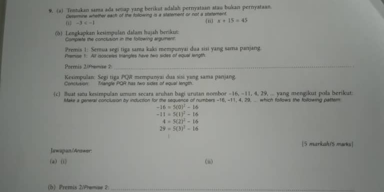 Tentukan sama ada setiap yang berikut adalah pernyataan atau bukan pernyataan. 
Determine whether each of the following is a statement or not a statement. 
《1 -3 (ii) x+15=45
(b) Lengkapkan kesimpulan dalam hujah berikut: 
Complete the conclusion in the following argument: 
Premis 1: Semua segi tiga sama kaki mempunyai dua sisi yang sama panjang 
Premise 1: All isosceles triangles have two sides of equal length 
Premis 2/Premise 2:_ 
Kesimpulan: Segi tiga PQR mempunyai dua sisi yang sama panjang. 
Conclusion Triangle PQR has two sides of equal length. 
(c) Buat satu kesimpulan umum secara aruhan bagi urutan nombor -16, -11, 4, 29, ... yang mengikut pola berikut: 
Make a general conclusion by induction for the sequence of numbers -16, -11, 4, 29, .. which follows the following pattern
-16=5(0)^2-16
-11=5(1)^2-16
4=5(2)^2-16
29=5(3)^2-16
[5 markah/5 marks] 
Jawapan/Answer: 
(a) (i) (ii) 
(b) Premis 2/Premiae 2:_