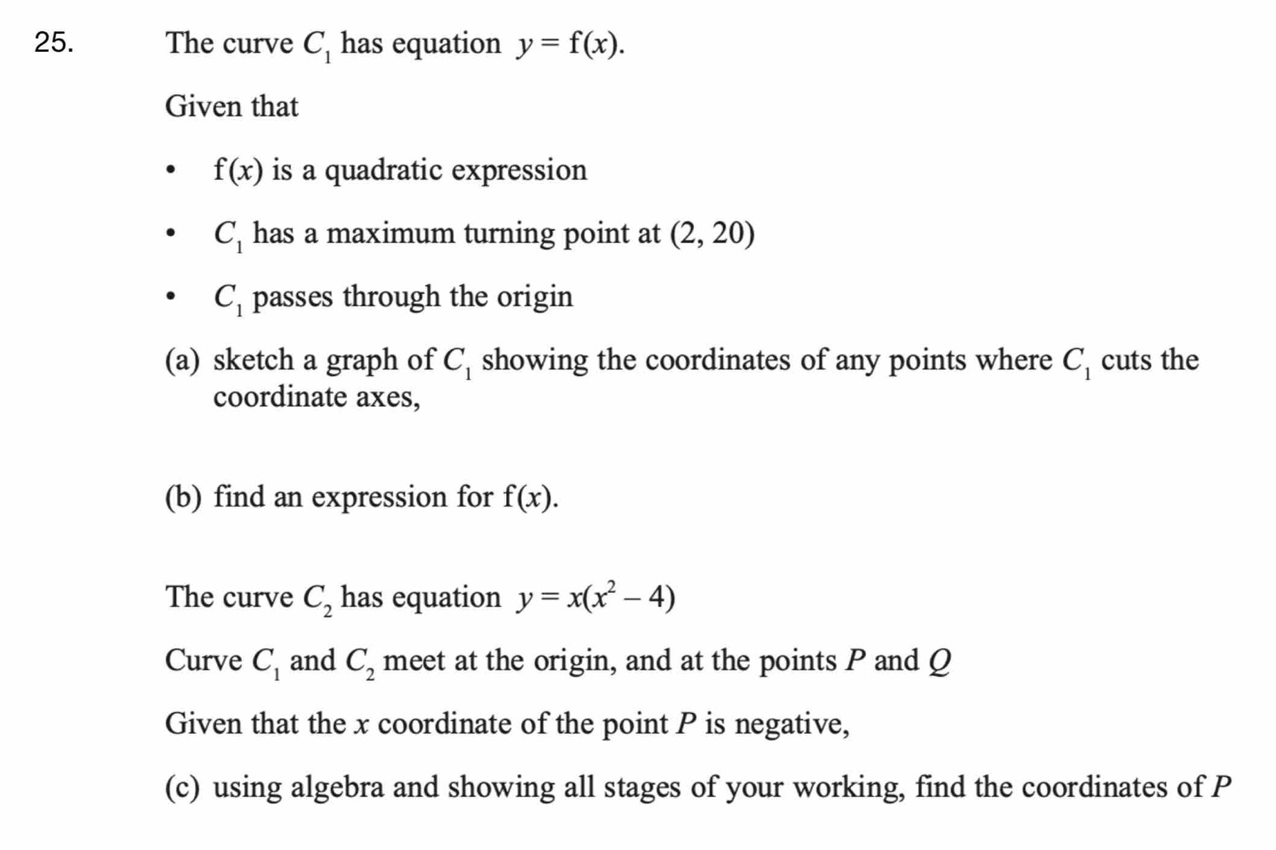 The curve C_1 has equation y=f(x). 
Given that
f(x) is a quadratic expression
C_1 has a maximum turning point at (2,20)
C_1 passes through the origin 
(a) sketch a graph of C_1 showing the coordinates of any points where C_1 cuts the 
coordinate axes, 
(b) find an expression for f(x). 
The curve C_2 has equation y=x(x^2-4)
Curve C_1 and C_2 meet at the origin, and at the points P and Q
Given that the x coordinate of the point P is negative, 
(c) using algebra and showing all stages of your working, find the coordinates of P