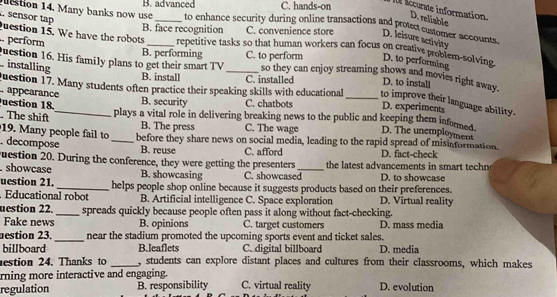 B. advanced C. hands-on
Or accurate information.
. sensor tap
D. reliable
estion 14. Many banks now use _to enhance security during online transactions and protect customer accounts.
B. face recognition C. convenience store D. leisure activity
question 15. We have the robots repetitive tasks so that human workers can focus on creative problem-solving.
B. performing C. to perform
D. to performing
. perform __so they can enjoy streaming shows and movies right away.
installing
Question 16. His family plans to get their smart TV D. to install
B. install C. installed
question 17. Many students often practice their speaking skills with educational_ D. experiments
. appearance B. security
to improve their language ability.
C. chatbots
. The shift
plays a vital role in delivering breaking news to the public and keeping them informed.
Question 18._ D. The unemployment
B. The press C. The wage
19. Many people fail to_ before they share news on social media, leading to the rapid spread of misinformation.
. decompose B. reuse D. fact-check
C. afford
Duestion 20. During the conference, they were getting the presenters the latest advancements in smart techn
. showcase B. showcasing C. showcased_ D. to showcase
uestion 21. _helps people shop online because it suggests products based on their preferences.
. Educational robot B. Artificial intelligence C. Space exploration D. Virtual reality
uestion 22. _spreads quickly because people often pass it along without fact-checking.
Fake news B. opinions C. target customers D. mass media
estion 23. _near the stadium promoted the upcoming sports event and ticket sales.
billboard B.leaflets C. digital billboard D. media
estion 24. Thanks to _, students can explore distant places and cultures from their classrooms, which makes
rning more interactive and engaging.
regulation B. responsibility C. virtual reality D. evolution