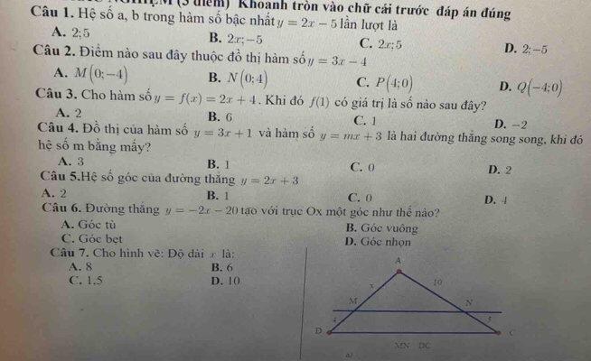 MệM (3 đểm) Khoanh tròn vào chữ cái trước đáp án đúng
Câu 1. Hệ số a, b trong hàm số bậc nhất y=2x-5 lần lượt là
A. 2; 5 B. 2x; -5 C. 2x; 5 D. 2 : -5
Câu 2. Điểm nào sau đây thuộc đồ thị hàm shat oy=3x-4
A. M(0;-4) B. N(0;4) C. P(4;0) D. Q(-4;0)
Câu 3. Cho hàm số y=f(x)=2x+4. Khi đó f(1) có giá trị là số nào sau đây?
A. 2 B. 6 C. 1 D. -2
Câu 4. Đồ thị của hàm số y=3x+1 và hàm số y=mx+3 là hai đường thăng song song, khi đó
hệ số m bằng mấy?
A. 3 B. 1 C. 0 D. 2
Câu 5.Hệ số góc của đường thăng y=2x+3
A. 2 B. 1 C. 0 D. 4
Câu 6. Đường thăng y=-2x-20 tạo với trục Ox một góc như thế nào?
A. Góc tù B. Góc vuông
C. Góc bẹt D. Góc nhọn
Câu 7. Cho hình vẽ: Độ dài ∞ là:
A. 8 B. 6
C. 1.5 D. 10