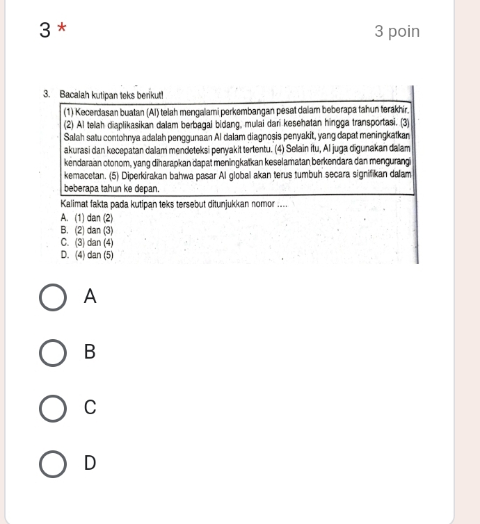 3 * 3 poin
3. Bacalah kutipan teks berikut!
(1) Kecerdasan buatan (Al) telah mengalami perkembangan pesat dalam beberapa tahun terakhir.
(2) Al telah diaplikasikan dalam berbagai bidang, mulai dari kesehatan hingga transportasi. (3)
Salah satu contohnya adalah penggunaan Al dalam diagnoșis penyakit, yang dapat meningkatkan
akurasi dan kecepatan dalam mendeteksi penyakit tertentu. (4) Selain itu, Al juga digunakan dalam
kendaraan otonom, yang diharapkan dapat meningkatkan keselamatan berkendara dan mengurangi
kemacetan. (5) Diperkirakan bahwa pasar Al global akan terus tumbuh secara signifikan dalam
beberapa tahun ke depan.
Kalimat fakta pada kutipan teks tersebut ditunjukkan nomor ....
A. (1) dan (2)
B. (2) dan (3)
C. (3) dan (4)
D. (4) dan (5)
A
B
C
D