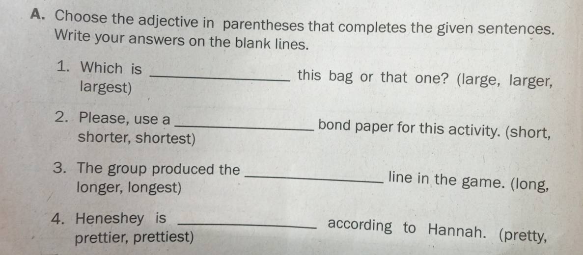 Choose the adjective in parentheses that completes the given sentences. 
Write your answers on the blank lines. 
1. Which is _this bag or that one? (large, larger, 
largest) 
2. Please, use a _bond paper for this activity. (short, 
shorter, shortest) 
3. The group produced the 
_line in the game. (long, 
longer, longest) 
4. Heneshey is_ 
according to Hannah. (pretty, 
prettier, prettiest)